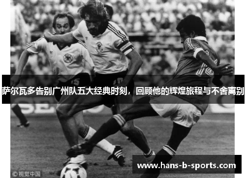 萨尔瓦多告别广州队五大经典时刻，回顾他的辉煌旅程与不舍离别