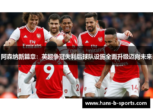 阿森纳新篇章：英超争冠失利后球队设施全面升级迈向未来